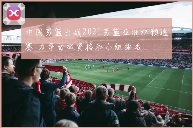 中国男篮出战2021男篮亚洲杯预选赛 力争晋级资格和小组排名