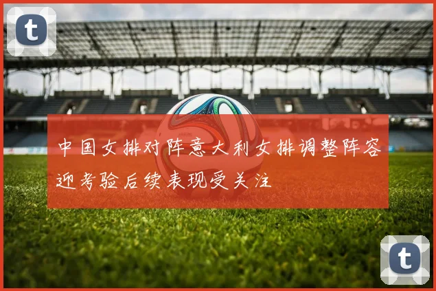 中国女排对阵意大利女排调整阵容迎考验后续表现受关注