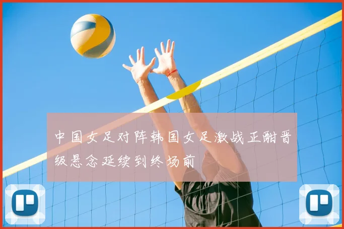 中国女足对阵韩国女足激战正酣晋级悬念延续到终场前