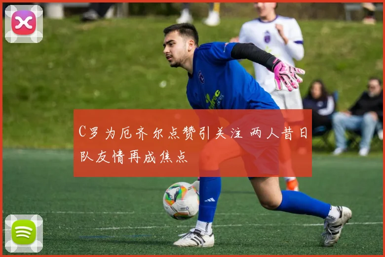 C罗为厄齐尔点赞引关注 两人昔日队友情再成焦点