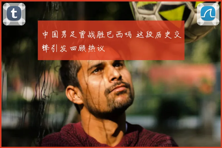 中国男足曾战胜巴西吗 这段历史交锋引发回顾热议
