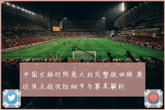 中国女排对阵意大利完整版回顾 奥运焦点战攻防细节与赛果解析