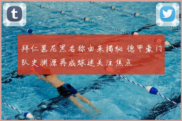 拜仁慕尼黑名称由来揭秘 德甲豪门队史渊源再成球迷关注焦点