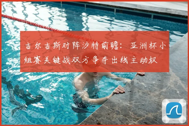 吉尔吉斯对阵沙特前瞻：亚洲杯小组赛关键战双方争夺出线主动权