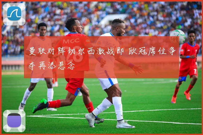 曼联对阵切尔西激战即 欧冠席位争夺再添悬念