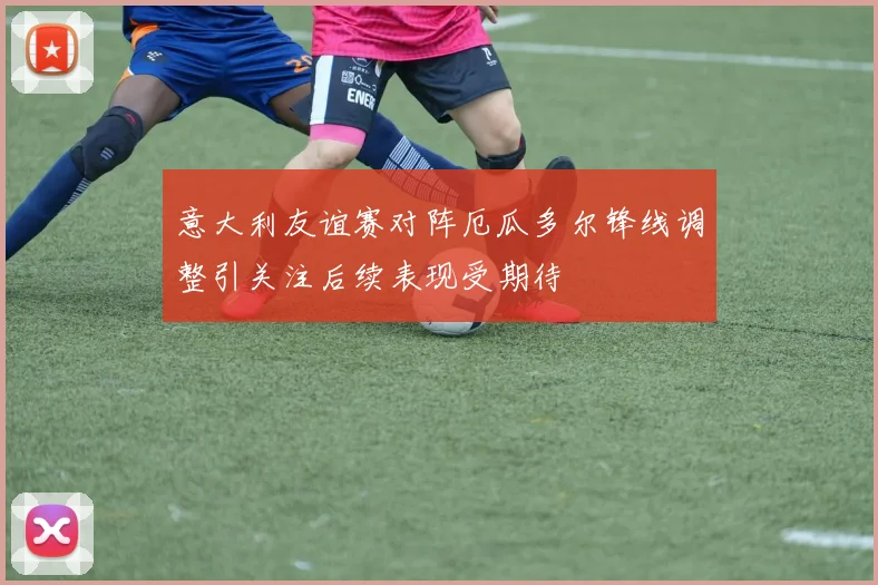 意大利友谊赛对阵厄瓜多尔锋线调整引关注后续表现受期待