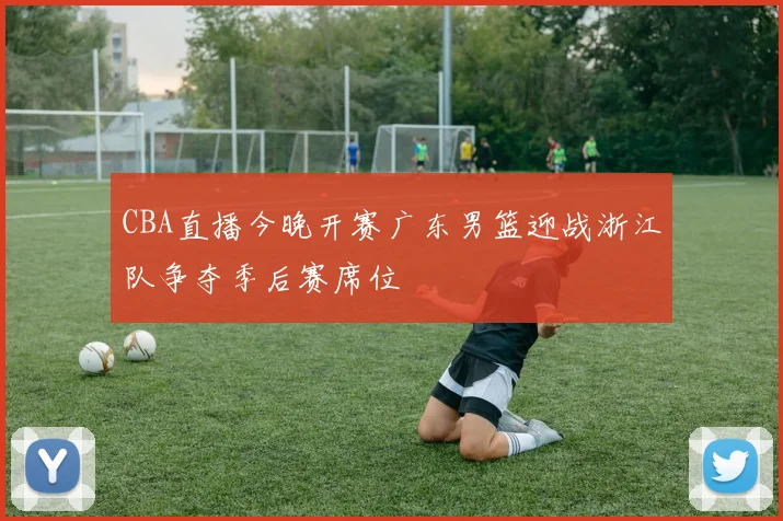 CBA直播今晚开赛广东男篮迎战浙江队争夺季后赛席位