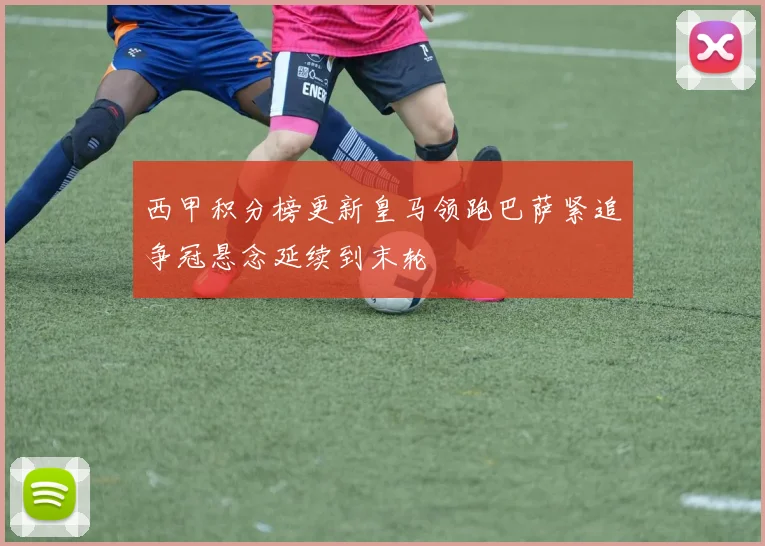 西甲积分榜更新皇马领跑巴萨紧追争冠悬念延续到末轮